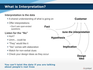 What is Interpretation?

Interpretation is the data
   A shared understanding of what is going on                Customer
   Offer interpretations
    • Don’t ask open-ended           Fact
      questions

Listen for the “No”                                 tune the interpretation
   Huh?
                                            Hypothesis
   Umm... could be
   “They” would like it
   “Yes” comes with elaboration                    Implication
   Watch for non-verbal clues
   Check your design ideas as they occur
                                                                  Design
                                                                   Idea
 