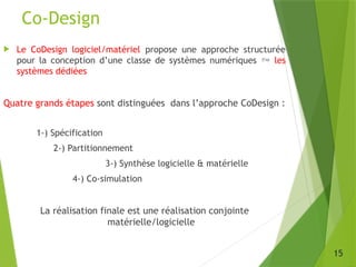Co-Design
15
 Le CoDesign logiciel/matériel propose une approche structurée
pour la conception d’une classe de systèmes numériques  les
systèmes dédiées
Quatre grands étapes sont distinguées dans l’approche CoDesign :
1-) Spécification
2-) Partitionnement
3-) Synthèse logicielle & matérielle
4-) Co-simulation
La réalisation finale est une réalisation conjointe
matérielle/logicielle
 