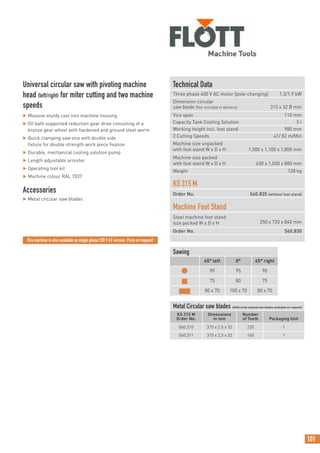101
Technical Data
Three phase 400 V AC motor (pole-changing) 1.3/1.9 kW
Dimension circular
saw blade (Not included in delivery) 315 x 32 Ø mm
Vice span 110 mm
Capacity Tank Cooling Solution 5 l
Working height incl. foot stand 980 mm
2 Cutting Speeds 41/ 82 m/Min
Machine size unpacked
with foot stand W x D x H 1,000 x 1,100 x 1,800 mm
Machine size packed
with foot stand W x D x H 630 x 1,030 x 880 mm
Weight 128 kg
KS315M
Order No. 560.835 (without foot stand)
Machine Foot Stand
Steel machine foot stand
size packed W x D x H 250 x 720 x 840 mm
Order No. 560.830
Universal circular saw with pivoting machine
head (left/right) for miter cutting and two machine
speeds
 Massive sturdy cast iron machine housing
 Oil bath supported reduction gear drive consisting of a
bronze gear wheel with hardened and ground steel worm
 Quick clamping saw vice with double side
fixture for double strength work piece fixation
 Durable, mechanical cooling solution pump
 Length adjustable arrester
 Operating tool kit
 Machine colour RAL 7037
Accessories
 Metal circular saw blades
Sawing
45° left 0° 45° right
● 90 95 90
■ 75 80 75
■ 80 x 70 100 x 70 80 x 70
This machine is also available as single phase 230 V AC version. Price on request!
Metal Circular saw blades (differently shaped saw blades available on request)
KS 315 M
Order No.
Dimensions
in mm
Number
of Teeth Packaging Unit
560.310 315 x 2.5 x 32 220 1
560.311 315 x 2.5 x 32 160 1
 