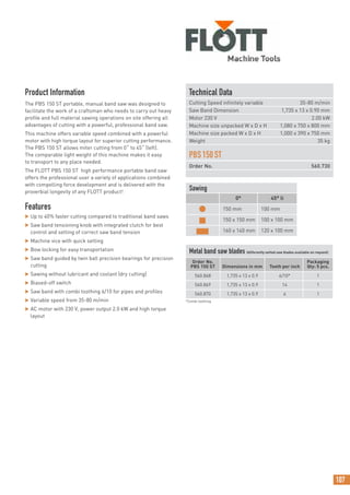 107
Technical Data
Cutting Speed infinitely variable 35-80 m/min
Saw Band Dimension 1,735 x 13 x 0.90 mm
Motor 230 V 2.00 kW
Machine size unpacked W x D x H 1,080 x 750 x 800 mm
Machine size packed W x D x H 1,000 x 390 x 750 mm
Weight 35 kg
PBS150ST
Order No. 560.730
Product Information
The PBS 150 ST portable, manual band saw was designed to
facilitate the work of a craftsman who needs to carry out heavy
profile and full material sawing operations on site offering all
advantages of cutting with a powerful, professional band saw.
This machine offers variable speed combined with a powerful
motor with high torque layout for superior cutting performance.
The PBS 150 ST allows miter cutting from 0˚ to 45˚ (left).
The comparable light weight of this machine makes it easy
to transport to any place needed.
The FLOTT PBS 150 ST high performance portable band saw
offers the professional user a variety of applications combined
with compelling force development and is delivered with the
proverbial longevity of any FLOTT product!
Features
 Up to 40% faster cutting compared to traditional band saws
 Saw band tensioning knob with integrated clutch for best
control and setting of correct saw band tension
 Machine vice with quick setting
 Bow locking for easy transportation
 Saw band guided by twin ball precision bearings for precision
cutting
 Sawing without lubricant and coolant (dry cutting)
 Biased-off switch
 Saw band with combi toothing 6/10 for pipes and profiles
 Variable speed from 35-80 m/min
 AC motor with 230 V, power output 2.0 kW and high torque
layout
Sawing
0° 45° li
● 150 mm 100 mm
■ 150 x 150 mm 100 x 100 mm
■ 160 x 140 mm 120 x 100 mm
Metal band saw blades (differently setted saw blades available on request)
Order No.
PBS 150 ST Dimensions in mm Teeth per inch
Packaging
Qty: 5 pcs.
560.868 1,735 x 13 x 0.9 6/10* 1
560.869 1,735 x 13 x 0.9 14 1
560.870 1,735 x 13 x 0.9 6 1
*Combi toothing
 