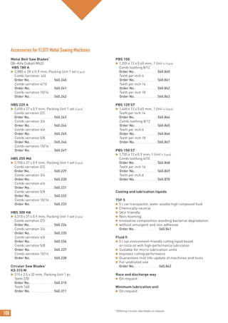 108
Metal Belt Saw Blades*
(Bi-Alfa Cobalt M42)
HBS 180 A
 2,085 x 20 x 0.9 mm, Packing Unit 1 set (2 pcs)
Combi Serration 4/6
Order No. ........................560.240
Combi serration 6/10
Order No.........................560.241
Combi serration 10/14
Order No.........................560.242
HBS 225 A
 2,450 x 27 x 0.9 mm, Packing Unit 1 set (2 pcs)
Combi serration 2/3
Order No. ........................560.243
Combi serration 3/4
Order No.........................560.244
Combi serration 4/6
Order No.........................560.245
Combi serration 5/8
Order No.........................560.246
Combi serration 10/14
Order No.........................560.247
HBS 255 MA
 2,750 x 27 x 0.9 mm, Packing Unit 1 set (2 pcs)
Combi serration 2/3
Order No. ........................560.229
Combi serration 3/4
Order No.........................560.230
Combi serration 4/6
Order No.........................560.231
Combi serration 5/8
Order No.........................560.232
Combi serration 10/14
Order No.........................560.233
HBS 300 HA
 3,310 x 27 x 0.9 mm, Packing Unit 1 set (2 pcs)
Combi serration 2/3
Order No. ........................560.234
Combi serration 3/4
Order No.........................560.235
Combi serration 4/6
Order No.........................560.236
Combi serration 5/8
Order No.........................560.237
Combi serration 10/14
Order No.........................560.238
Circular Saw Blades*
KS 315 M
 315 x 2.5 x 32 mm, Packing Unit 1 pc
Teeth 220
Order No. ........................560.310
Teeth 160
Order No.........................560.311
PBS 105
 1,335 x 13 x 0.65 mm, 1 Unit (= 5 pcs)
Combi toothing 8/12
Order No........................560.860
Teeth per inch 6
Order No........................560.861
Teeth per inch 14
Order No........................560.862
Teeth per inch 18
Order No........................560.863
PBS 120 ST
 1,440 x 13 x 0.65 mm, 1 Unit (= 5 pcs)
Teeth per inch 14
Order No........................560.864
Combi toothing 8/12
Order No........................560.865
Teeth per inch 6
Order No........................560.866
Teeth per inch 18
Order No........................560.867
PBS 150 ST
 1,735 x 13 x 0.9 mm, 1 Unit (= 5 pcs)
Combi toothing 6/10
Order No........................560.868
Teeth per inch 14
Order No........................560.869
Teeth per inch 6
Order No........................560.870
Cooling and lubrication liquids
TSF 5
 5 l can transparent, water soluble high compound fluid
 Chemically neutral
 Skin friendly
 Non-foaming
 Innovative composition avoiding bacterial degradation
 without emulgent and non adhesive
Order No. ........................560.841
Fluid 5
 5 l can environment-friendly cutting liquid based
on colza oil with high-performance lubrication
 Suitable for micro lubrication units
 Improves cutting performance
 Guarantees mid-life-update of machines and tools
 For undiluted use
Order No. ........................560.842
Race and discharge way
 On request
Minimum lubrication unit
 On request
Accessories for FLOTT Metal Sawing Machines
*Differing circular saw blades on request
 