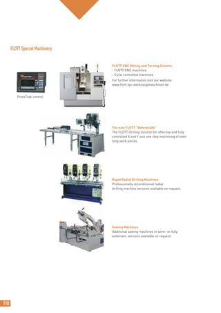 110
FLOTT CNC Milling and Turning Centers
- FLOTT CNC machines
- Cycle controlled machines
For further information visit our website:
www.flott-xyz-werkzeugmaschinen.de
The new FLOTT “Bohrstraße”
The FLOTT Drilling solution for effective and fully
controlled X and Y axis one step machining of even
long work pieces.
Rapid Radial Drilling Machines
Professionally reconditioned radial
drilling machine versions available on request.
Sawing Machines
Additional sawing machines in semi- or fully
automatic versions available on request.
FLOTT Special Machinery
ProtoTrak control
 