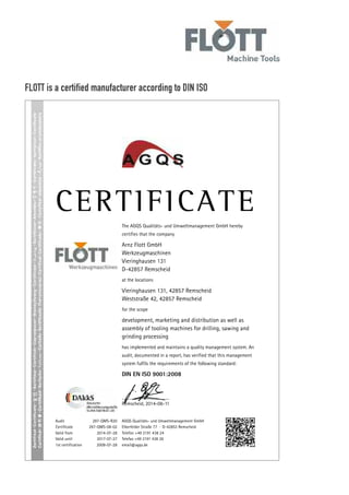 Audit 297-QMS-R20
Certificate 297-QMS-08-02
Valid from 2014-07-28
Valid until 2017-07-27
1st certification 2008-07-28
AGQS Qualitäts- und Umweltmanagement GmbH
Elberfelder Straße 77 · D-42853 Remscheid
Telefon +49 2191 438 24
Telefax +49 2191 438 26
email@agqs.de
The AGQS Qualitäts- und Umweltmanagement GmbH hereby
certifies that the company
Arnz Flott GmbH
Werkzeugmaschinen
Vieringhausen 131
D-42857 Remscheid
at the locations
Vieringhausen 131, 42857 Remscheid
Weststraße 42, 42857 Remscheid
for the scope
development, marketing and distribution as well as
assembly of tooling machines for drilling, sawing and
grinding processing
has implemented and maintains a quality management system. An
audit, documented in a report, has verified that this management
system fulfils the requirements of the following standard:
DIN EN ISO 9001:2008
Remscheid, 2014-08-11
FLOTT is a certified manufacturer according to DIN ISOFLOTT - High Quality –
made in Germany since 1854
In 1854, a small family business was founded in
Remscheid, Germany which developed and manufactured
breast drills and drilling equipment of the finest quality
for the German market. With these simple machines
and the over the years invented drill presses, the
company Arnz FLOTT Machine Tools wrote history
in the machine tool industry segment and is therefore
recognized and often cited as the "pioneer" of the
drilling technology.
Today FLOTT is due to its outstanding experience in
engineering and product quality already well established
in the international machine markets. Always close to
our customers - "High Quality – made in Germany".
With our global partners FLOTT is not only the oldest,
but also one of the leading manufacturers of advanced,
high-quality drilling-, grinding - and sawing machines
in Europe.
Tradition commits – to innovation!
Standstill would be anything but FLOTT. As a future-
and user-oriented company FLOTT continues to invest
constantly nearly 5% of the annual sales for research
and product development. Continuous improvements
of our products and above all, intelligent solutions,
industry-specific innovations in drilling-, sawing- and
grinding technology - evidenced by numerous patents,
copyrights, customer- and design awards – speak for
the innovative and legendary pioneering spirit of FLOTT.
This means, by purchasing a FLOTT machine our
customers can always rely on getting a perfectly
developed, state-of-the-art and technically sophisticated
as well as user ergonomics orientated high quality
machine. With a better warranty and additional benefits
included: Traditionally the high quality and service…
Since 1854!
Service decides –
on customer satisfaction
With stationary, modern training facilities for courses
in theory and practice of the FLOTT drilling academy
located at the FLOTT headquarter and production plant
in Remscheid and at several FLOTT trade missions, we
want to meet customers' expectations and needs highly
efficient.
Service also means that as soon as necessary, a repair
will be carried out in order to reduce the machine’s
downtime to a minimum. FLOTT offers a Europe wide
service. If needed, we will capacitate your machine
within 24 hours. Accordingly, a 24-hour spare parts
shipment is possible.
These are just a few points of the FLOTT service concept.
For additional information, please visit our website at
www.flott.de, or contact your local FLOTT representative.
 