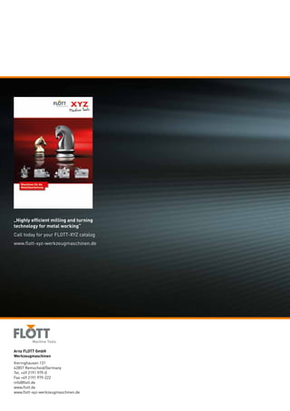 Arnz FLOTT GmbH
Werkzeugmaschinen
Vieringhausen 131
42857 Remscheid/Germany
Tel. +49 2191 979-0
Fax +49 2191 979-222
info@flott.de
www.flott.de
www.flott-xyz-werkzeugmaschinen.de
„Highly efficient milling and turning
technology for metal working“
Call today for your FLOTT-XYZ catalog
www.flott-xyz-werkzeugmaschinen.de
 