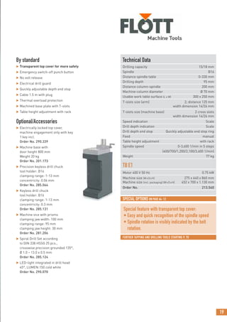 19
SPECIAL OPTIONS ON PAGE 64: 12
FURTHER TAPPING AND DRILLING TOOLS STARTING P. 70
Technical Data
Drilling capacity 15/18 mm
Spindle B16
Distance spindle table 0-330 mm
Drilling depth 95 mm
Distance column-spindle 200 mm
Machine-column diameter Ø 70 mm
Usable work table surface (L x W) 300 x 250 mm
T-slots size (arm) 2; distance 125 mm
width dimension 14/26 mm
T-slots size (machine base) 2 cross slots
width dimension 14/26 mm
Speed indication Scale
Drill depth indication Scale
Drill depth end stop Quickly adjustable end stop ring
Feed manual
Table height adjustment with rack
Spindle speed 0-3,600 1/min in 5 steps
(400/700/1,200/2,100/3,600 1/min)
Weight 77 kg
TBE1
Motor 400 V 50 Hz 0.75 kW
Machine size (WxDxH) 275 x 640 x 860 mm
Machine size (incl. packaging) (WxDxH) 452 x 700 x 1.130 mm
Order No. 213.540
By standard
 Transparent top cover for more safety
 Emergency switch-off punch button
 No volt release
 Electrical drill guard
 Quickly adjustable depth end stop
 Cable 1.5 m with plug
 Thermal overload protection
 Machined base plate with T-slots
 Table height adjustment with rack
Optional/Accessories
 Electrically locked top cover,
machine engagement only with key
1 key incl.
Order No. 290.339
 Machine base with
door height 800 mm
Weight 20 kg
Order No. 201.173
 Precision keyless drill chuck
tool holder: B16
clamping range: 1-13 mm
concentricity: 0.06 mm
Order No. 285.064
 Keyless drill chuck
tool holder: B16
clamping range: 1-13 mm
concentricity: 0.3 mm
Order No. 285.131
 Machine vice with prisms
clamping jaw width: 100 mm
clamping range: 95 mm
clamping jaw height: 30 mm
Order No. 281.206
 Spiral Drill Set according
to DIN 338 HSSG 25 pcs.,
crosswise precision grounded 135°,
Ø 1.0 – 13.0 x 0.5 mm
Order No. 285.124
 LED-light integrated in drill head
45°, LUMEN:150 cold white
Order No. 290.070
Special feature with transparent top cover:
• Easy and quick recognition of the spindle speed
• Spindle rotation is visibly indicated by the belt
rotation.
 