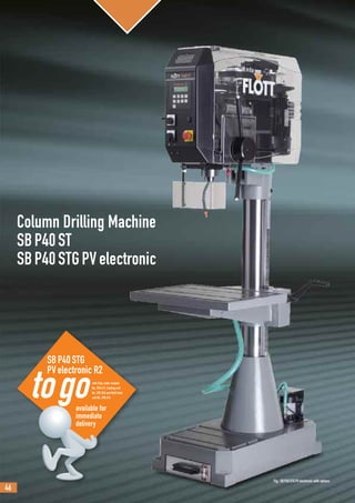 46
SBP40STG
PVelectronic R2
with Chip cutter module
No. 290.612, Cooling unit
No. 290.340 and Multi feed
unit No. 290.614
Column Drilling Machine
SBP40ST
SBP40STGPVelectronic
Fig.: SBP40STGPVelectronic with options
available for
immediate
delivery
 
