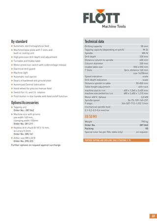 49
FURTHER TAPPING AND DRILLING TOOLS STARTING P. 70
By standard
 Automatic electromagnetical feed
 Machined base plate with T slots and
built-in cooling unit
 High precision drill depth end adjustment
 Turnable and titable table
 Motor protection switch with undervoltage release
 Electrical drill guard
 Machine light
 Automatic tool ejector
 Gears of hardened and ground steel
 Automized Central lubrication
 Hand wheel for precise manual feed
 Switch for r.h. and l.h. rotation
 Push button in star handle with feed on/off function
Options/Accessories
 Tapping unit
Order No.: 287.042
 Machine vice with prisms
jaw width 140 mm,
clamping width 155mm
Order No. 281.211
 Keyless drill chuck B 18 3-16 mm,
accuracy 0,3mm
Order No. 285.161
 Arbor, size MK 4 B18
Order No. 290.323
Further options on request against surcharge
Technical data
Drilling capacity 50 mm
Tapping capacity (depending on pitch) M 36
Spindle MK IV
Drill depth 230 mm
Distance column to spindle 400 mm
Column diameter 200 mm
Usable table size 550 x 550 mm
T Slots 3pcs, distance 160 mm
size 16/28mm
Speed indication scale
Drill depth indication scale
Distance spindel to table 50-850 mm
Table height adjustment with rack
machine size (BxTxH) 600 x 1,060 x 2,450 mm
machine size packed (BxTxH) 680 x 2,600 x 1,210 mm
Motor 400 V, 3phase 3,0 kW
Spindle speed 54-75-109-169-237
9 steps 344-507-712-1,032 1/min
mechanical spindle feed
0,1-0,2-0,3-0,4 mm/rev
GB50MV
Weight 795 kg
Order No. 287.040
Packing V0
Special color (as per RAL table only) on request.
 
