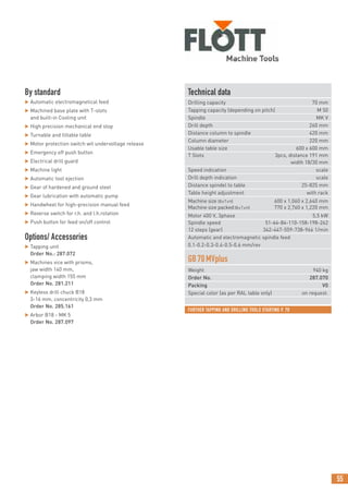 55
FURTHER TAPPING AND DRILLING TOOLS STARTING P. 70
By standard
 Automatic electromagnetical feed
 Machined base plate with T-slots
and built-in Cooling unit
 High precision mechanical end stop
 Turnable and tiltable table
 Motor protection switch wit undervoltage release
 Emergency off push button
 Electrical drill guard
 Machine light
 Automatic tool ejection
 Gear of hardened and ground steel
 Gear lubrication with automatic pump
 Handwheel for high-precision manual feed
 Reverse switch for r.h. and l.h.rotation
 Push button for feed on/off control
Options/ Accessories
 Tapping unit
Order No.: 287.072
 Machines vice with prisms,
jaw width 140 mm,
clamping width 155 mm
Order No. 281.211
 Keyless drill chuck B18
3-16 mm, concentricity 0,3 mm
Order No. 285.161
 Arbor B18 - MK 5
Order No. 287.097
Technical data
Drilling capacity 70 mm
Tapping capacity (depending on pitch) M 50
Spindle MK V
Drill depth 260 mm
Distance column to spindle 420 mm
Column diameter 220 mm
Usable table size 600 x 600 mm
T Slots 3pcs, distance 191 mm
width 18/30 mm
Speed indication scale
Drill depth indication scale
Distance spindel to table 25-825 mm
Table height adjustment with rack
Machine size (BxTxH) 600 x 1,060 x 2,640 mm
Machine size packed(BxTxH) 770 x 2,760 x 1,220 mm
Motor 400 V, 3phase 5,5 kW
Spindle speed 51-64-84-110-158-198-262
12 steps (gear) 342-447-559-738-966 1/min
Automatic and electromagnetic spindle feed
0.1-0.2-0.3-0.4-0.5-0.6 mm/rev
GB70MVplus
Weight 940 kg
Order No. 287.070
Packing V0
Special color (as per RAL table only) on request.
 