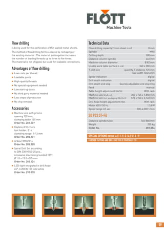 59
FURTHER TAPPING AND DRILLING TOOLS STARTING P. 70
Flow drilling
is being used for the perforation of thin walled metal sheets.
The method of flowdrilling forms a sleeve by reshaping of
the existing material . The material prolongation increases
the number of leading threads up to three to five times.
The material is not chipped, but used for loadable connections.
Advantages of flow drilling:
 Low costs per thread
 Loadable joints
 High-quality threads
 No special equipment needed
 Low start-up costs
 No third party material needed
 Less steps of production
 No chip removal
Accessories
 Machine vice with prisms
opening 120 mm,
clamping width 105 mm
Order No. 281.207
 Keyless drill chuck
tool holder: B16
clambing range: 1-13 mm
Order No. 285.131
 Arbour MKII/B16
Order No. 285.320
 Spiral Drill Set according
to DIN 338 HSSG 25 pcs.,
crosswise precision grounded 135°,
Ø 1.0 – 13.0 x 0.5 mm
Order No. 285.124
 LED-light integrated in drill head
45°, LUMEN:150 cold white
Order No. 290.070
Technical Data
Flow drilling capacity (3 mm sheet iron) 8 mm
Spindle MKII
Drilling depth 100 mm
Distance column-spindle 240 mm
Machine-column diameter Ø 82 mm
Usable work table surface (L x W) 340 x 280 mm
T-slot size quantity 2, distance 125 mm
size width 13/26 mm
Speed indication digital
Drill depth indication digital
Drill depth end stop Quickly adjustable end stop ring
Feed manual
Table height adjustment (SB/TB) With rack
Machine size (WxDxH) 350 x 745 x 1,850 mm
Machine size (incl. packaging) (WxDxH) 572 x 940 x 2,140 mm
Drill head height adjustment (TBZ) With rack
Motor 400 V 50 Hz 1.5 kW
Speed range inf. var. 500-4,000 1/min
SBP23ST-FB
Distance spindle table 160-880 mm
Weight 205 kg
Order No. 201.054
SPECIAL OPTIONS ON PAGE 64 |1 | 2 | 3 | 4 | 5 | 6 | 9
 