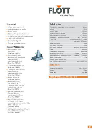 61
FURTHER TAPPING AND DRILLING TOOLS STARTING P. 70
By standard
 Inf. var. speed adjustment
 Emergency switch-off button
 No volt release
 Table height adjustment with rack
 Drill depth end stop with fine adjustment
 Cable 1.5 m with CEE plug
 Electrical drill guard
 Thermal overload protection
Optional/ Accessories
 Machined base plate
with T Slots
Order No. 290.378
 Machined base plate
with integrated cooling unit
max. contents 15 l,
max. flow rate 30 l/min
Order No. 290.160B
 LED light with hinged arm
Order No. 290.020
 Cooling unit (separate tank)
max. contents 15 l,
max. flow rate 30 l/min
Order No. 290.340
 Arbour MKIII/B18
Order No. 285.323
 Keyless drill chuck
tool holder: B18
clamping range: 3-16 mm
concentricity: 0.30 mm
Order No. 285.161
 Machine vice with prisms
Opening 120 mm,
clamping width 105 mm
Order No. 281.207
 Spiral Drill Set according
to DIN 338 HSSG 25 pcs.,
crosswise precision grounded 135°,
Ø 1.0 – 13.0 x 0.5 mm
Order No. 285.124
 LED-light integrated in drill head
45°, LUMEN:150 cold white
Order No. 290.070
Technical Data
Flow drilling capacity (3 mm sheet metal) 18 mm
Spindle MKIII
Drilling depth 125 mm
Distance column-spindle 260 mm
Machine-column diameter Ø 110 mm
Usable work table surface (L x W) 420 x 340 mm
T-slot size quantity 2, distance 125 mm
size width 13/26 mm
Speed indication Scale
Drill depth indication Scale
Drill depth end stop With fine adjustment
Feed manual
Table height adjustment With rack
Machine size (WxDxH) 420 x 830 x 1,900 mm
Machine size (incl. packaging) (WxDxH) 572 x 940 x 2,140 mm
Motor 400 V 50 Hz 3 kW
Spindle speed, inf. var with
intermediate transmission 500-4,000 1/min
SBM3ST-FB
Distance spindle table 240-790 mm
Weight 275 kg
Order No. 205.188
SPECIAL OPTIONS ON PAGE 64 |1|2|3|4|5|6|10
 