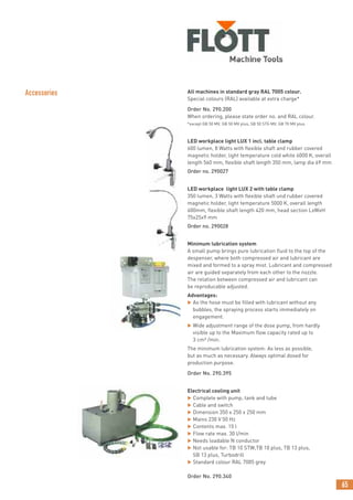 65
Accessories All machines in standard gray RAL 7005 colour.
Special colours (RAL) available at extra charge*
Order No. 290.200
When ordering, please state order no. and RAL colour.
*except GB 50 MV, GB 50 MV plus, SB 50 STG MV, GB 70 MV plus
LED workplace light LUX 1 incl. table clamp
600 lumen, 8 Watts with flexible shaft and rubber covered
magnetic holder, light temperature cold white 6000 K, overall
length 560 mm, flexible shaft length 350 mm, lamp dia 69 mm
Order no. 290027
LED workplace light LUX 2 with table clamp
350 lumen, 3 Watts with flexible shaft und rubber covered
magnetic holder, light temperature 5000 K, overall length
600mm, flexible shaft length 420 mm, head section LxWxH
75x25x9 mm
Order no. 290028
Minimum lubrication system
A small pump brings pure lubrication fluid to the top of the
despenser, where both compressed air and lubricant are
mixed and formed to a spray mist. Lubricant and compressed
air are guided separately from each other to the nozzle.
The relation between compressed air and lubricant can
be reproducable adjusted.
Advantages:
 As the hose must be filled with lubricant without any
bubbles, the spraying process starts immediately on
engagement.
 Wide adjustment range of the dose pump, from hardly
visible up to the Maximum flow capacity rated up to
3 cm³ /min.
The minimum lubrication system: As less as possible,
but as much as necessary. Always optimal dosed for
production purpose.
Order No. 290.395
Electrical cooling unit
 Complete with pump, tank and tube
 Cable and switch
 Dimension 350 x 250 x 250 mm
 Mains 230 V 50 Hz
 Contents max. 15 l
 Flow rate max. 30 l/min
 Needs loadable N conductor
 Not usable for: TB 10 STW,TB 10 plus, TB 13 plus,
SB 13 plus, Turbodrill
 Standard colour RAL 7005 grey
Order No. 290.340
 
