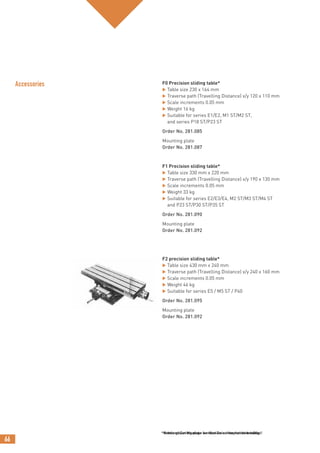 66
*Achtung! Zur Montage werden Zwischenplatten benötigt!
Accessories F0 Precision sliding table*
 Table size 230 x 164 mm
 Traverse path (Travelling Distance) x/y 120 x 110 mm
 Scale increments 0.05 mm
 Weight 16 kg
 Suitable for series E1/E2, M1 ST/M2 ST,
and series P18 ST/P23 ST
Order No. 281.085
Mounting plate
Order No. 281.087
F1 Precision sliding table*
 Table size 330 mm x 220 mm
 Traverse path (Travelling Distance) x/y 190 x 130 mm
 Scale increments 0.05 mm
 Weight 33 kg
 Suitable for series E2/E3/E4, M2 ST/M3 ST/M4 ST
and P23 ST/P30 ST/P35 ST
Order No. 281.090
Mounting plate
Order No. 281.092
F2 precision sliding table*
 Table size 430 mm x 240 mm
 Traverse path (Travelling Distance) x/y 240 x 160 mm
 Scale increments 0.05 mm
 Weight 46 kg
 Suitable for series E5 / M5 ST / P40
Order No. 281.095
Mounting plate
Order No. 281.092
*Needs mounting plate for fixation on the machine table.
 