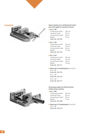 68
Heavy machine vice, hardened and closed
jaws with toggle for maximum tension
 Nr. 2: 100
clamping jaw width: 100 mm
clamping range: 90 mm
clamping jaw height: 40 mm
Weight: 7.5 kg
Order No. 281.209
 Nr. 2: 120
clamping jaw width: 120 mm
clamping range: 120 mm
clamping jaw height: 40 mm
Weight: 11.5 kg
Order No. 281.210
 Nr. 2: 140
clamping jaw width: 140 mm
clamping range: 155 mm
clamping jaw height: 40 mm
Weight: 13.5 kg
Order No. 281.211
 Spare pair of clamping jaws (2 pcs/set)
Nr. 2: 100
Order No. 281.215
Nr. 2: 120
Order No. 281.216
Nr. 2: 140
Order No. 281.217
All-purpose angle vice with three face
milled contact surfaces
 Nr. 3: 100
clamping jaw width: 100 mm
clamping range: 85 mm
clamping jaw height: 30 mm
Weight: 4.9 kg
Order No. 281.208
 Spare pair of clamping jaws (2 pcs/set)
Nr. 3: 100
Order No. 281.218
Accessories
 