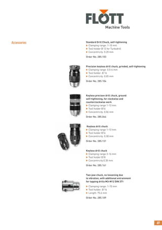 69
Accessories Standard Drill Chuck, self-tightening
 Clamping range: 1-10 mm
 Tool holder B 12 for Turbodrill
 Concentricity: 0.20 mm
Order No. 285.103
Precision keyless drill chuck, grinded, self-tightening
 Clamping range: 0.5-6 mm
 Tool holder: B 16
 Concentricity: 0.05 mm
Order No. 285.104
Keyless precison drill chuck, ground
self-tightening, for clockwise and
counterclockwise work
 Clamping range 1-13 mm
 Tool holder B16
 Concentricity: 0.06 mm
Order No. 285.064
Keyless drill chuck
 Clamping range 1-13 mm
 Tool holder B16
 Concentricity: 0.30 mm
Order No. 285.131
Keyless drill chuck
 Clamping range 3-16 mm
 Tool holder B18
 Concentricity:0.30 mm
Order No. 285.161
Two-jaw-chuck, no loosening due
to vibration, with additional entrainment
for tapping drills M3-M12 DIN 371
 Clamping range: 1-10 mm
 Tool holder: B 16
 Length: 75.6 mm
Order No. 285.109
 