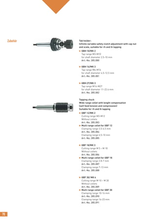 70
Tab holder:
Infinite variable safety clutch adjustment with cap nut
and scale, suitable for rh and lh tapping
 GBH 10/MK 2
Tap range M3-M10
for shaft diameter 2.5-10 mm
Art.-No. 285.080
 GBH 16/MK 3
Tap range M6-M16
for shaft diameter 4.5-12.5 mm
Art.-No. 285.081
 GBH 27/MK 3
Tap range M14-M27
for shaft diameter 11-22.4 mm
Art.-No. 285.082
Tapping chuck
Wide range collet with lenght compensation
(self feed tension and compression)
Suitable for rh and lh tapping
 GBF 12/MK 2
Cutting range M3-M12
Without collets
Art.-No. 285.083
 Multi range collet for GBF 12
Clamping range 3.5-6.5 mm
Art.-No. 285.084
Clamping range 6.5-10 mm
Art.-No. 285.085
 GBF 18/MK 3
Cutting range M 5 – M 18
Without collets
Art.-No. 285.086
 Multi range collet for GBF 18
Clamping range 2.8-7 mm
Art.-No. 285.087
Clamping range 7-13 mm
Art.-No. 285.088
 GBF 30/ MK 4
Cutting range M 10 – M 30
Without collets
Art.-No. 285.089
 Multi range collet for GBF 30
Clamping range 10-16 mm
Art.-No. 285.090
Clamping range 16-23 mm
Art.-No. 285.091
Zubehör
 