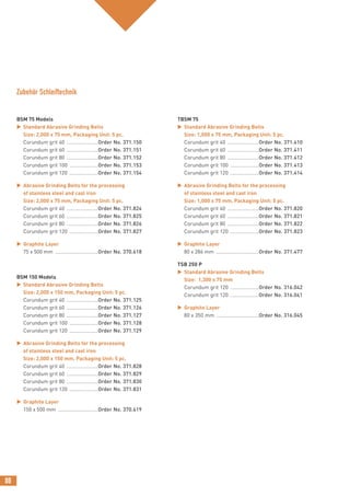 88
BSM 75 Models
 Standard Abrasive Grinding Belts
Size: 2,000 x 75 mm, Packaging Unit: 5 pc.
Corundum grit 40 ......................Order No. 371.150
Corundum grit 60 ......................Order No. 371.151
Corundum grit 80 ......................Order No. 371.152
Corundum grit 100 ....................Order No. 371.153
Corundum grit 120 ....................Order No. 371.154
 Abrasive Grinding Belts for the processing
of stainless steel and cast iron
Size: 2,000 x 75 mm, Packaging Unit: 5 pc.
Corundum grit 40 ......................Order No. 371.824
Corundum grit 60 ......................Order No. 371.825
Corundum grit 80 ......................Order No. 371.826
Corundum grit 120 ....................Order No. 371.827
 Graphite Layer
75 x 500 mm ..............................Order No. 370.618
BSM 150 Models
 Standard Abrasive Grinding Belts
Size: 2,000 x 150 mm, Packaging Unit: 5 pc.
Corundum grit 40 ......................Order No. 371.125
Corundum grit 60 ......................Order No. 371.126
Corundum grit 80 ......................Order No. 371.127
Corundum grit 100 ....................Order No. 371.128
Corundum grit 120 ....................Order No. 371.129
 Abrasive Grinding Belts for the processing
of stainless steel and cast iron
Size: 2,000 x 150 mm, Packaging Unit: 5 pc.
Corundum grit 40 ......................Order No. 371.828
Corundum grit 60 ......................Order No. 371.829
Corundum grit 80 ......................Order No. 371.830
Corundum grit 120 ....................Order No. 371.831
 Graphite Layer
150 x 500 mm ............................Order No. 370.619
TBSM 75
 Standard Abrasive Grinding Belts
Size: 1,000 x 75 mm, Packaging Unit: 5 pc.
Corundum grit 40 ......................Order No. 371.410
Corundum grit 60 ......................Order No. 371.411
Corundum grit 80 ......................Order No. 371.412
Corundum grit 100 ....................Order No. 371.413
Corundum grit 120 ....................Order No. 371.414
 Abrasive Grinding Belts for the processing
of stainless steel and cast iron
Size: 1,000 x 75 mm, Packaging Unit: 5 pc.
Corundum grit 40 ......................Order No. 371.820
Corundum grit 60 ......................Order No. 371.821
Corundum grit 80 ......................Order No. 371.822
Corundum grit 120 ....................Order No. 371.823
 Graphite Layer
80 x 286 mm ..............................Order No. 371.477
TSB 250 P
 Standard Abrasive Grinding Belts
Size: 1,300 x 75 mm
Corundum grit 120 ....................Order No. 316.042
Corundum grit 120 ....................Order No. 316.041
 Graphite Layer
80 x 350 mm ..............................Order No. 316.045
Zubehör Schleiftechnik
 