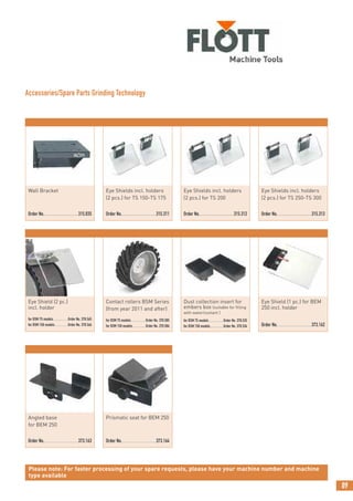 Angled base
for BEM 250
Order No.....................................373.163
Eye Shield (1 pc.) for BEM
250 incl. holder
Order No.....................................373.162
Prismatic seat for BEM 250
Order No.....................................373.164
Eye Shields incl. holders
(2 pcs.) for TS 250-TS 300
Order No.................................315.313
89
Contact rollers BSM Series
(from year 2011 and after)
for BSM 75 models................Order No. 370.585
for BSM 150 models..............Order No. 370.586
Dust collection insert for
embers box (suitable for filling
with water/coolant )
for BSM 75 models ...............Order No. 370.535
for BSM 150 models..............Order No. 370.534
Wall Bracket
Order No.................................315.035
Eye Shields incl. holders
(2 pcs.) for TS 150-TS 175
Order No.................................315.311
Eye Shields incl. holders
(2 pcs.) for TS 200
Order No.................................315.312
Please note: For faster processing of your spare requests, please have your machine number and machine
type available
Eye Shield (2 pc.)
incl. holder
for BSM 75 models................Order No. 370.565
for BSM 150 models..............Order No. 370.566
Accessories/Spare Parts Grinding Technology
 