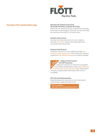 9
Electronic AC machines of the series
TB 10 STW, TB 10 Plus, Turbodrill TB 13 Plus,
State of-the-art machinery, for use in laboratories, workshops
and schools. For permanent or industrial use, we recommend
the machines of the FLOTT E-, M- and P series.
Products of the E-series
Our value for money machine line for use in industry
and trade. Belt driven machine with speed adjustment
by manually switching the belt.
Products of the M-series
Production machines for use in industry and trade with
infinitely variable speed control. From model M 3 onwards a
mechanical three speed drill feed unit is as option available.
Products of the P-series/
The FLOTT top series
Production machines for industrial use equipped
with infinitely variable speed control, digital indicators
of drilling depth and drilling speed. From model P 30 ST
onwards a programmable feed (range 0-300 mm/min.)
is available.
XYZ Lathe and milling machines
Heavy duty production machines for use in industry and
trade with gear supported speed control.
visit our website: www.flott.de
Description of the essential product range
Visit our website:
www.flott-xyz-werkzeugmaschinen.de
OUR
TOP-SERIES!
 