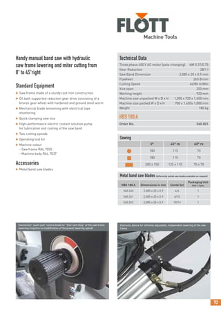 93
Technical Data
Three phase 400 V AC motor (pole-changing) kW 0.37/0.75
Gear Reduction 28/1 I
Saw Band Dimension 2,085 x 20 x 0.9 mm
Flywheel 265 Ø mm
Cutting Speed 40/80 m/Min
Vice span 200 mm
Working height 920 mm
Machine size unpacked W x D x H 1,300 x 720 x 1,450 mm
Machine size packed W x D x H 700 x 1,450x 1,000 mm
Weight 180 kg
HBS180A
Order No. 560.801
Handy manual band saw with hydraulic
saw frame lowering and miter cutting from
0° to 45°right
Standard Equipment
 Saw frame made of a sturdy cast iron construction
 Oil bath supported reduction gear drive consisting of a
bronze gear wheel with hardened and ground steel worm
 Mechanical blade tensioning with electrical tape
monitoring
 Quick clamping saw vice
 High-performance electric coolant solution pump
for lubrication and cooling of the saw band
 Two cutting speeds
 Operating tool kit
 Machine colour
- Saw frame RAL 7035
- Machine body RAL 7037
Accessories
 Metal band saw blades
Convenient “push-pull” control knob for “Start and Stop” of the saw frame
lowering (requires no modification of the preset lowering speed)
Hydraulic device for infinitely adjustable, independent lowering of the saw
frame
Sawing
0° 45° re 60° re
● 180 115 70
■ 180 110 70
■ 200 x 150 125 x 110 70 x 70
Metal band saw blades (differently setted saw blades available on request)
HBS 180 A Dimensions in mm Combi Set
Packaging Unit
Unit = 2 pcs.
560.240 2,085 x 20 x 0.9 4/6 1
560.241 2,085 x 20 x 0.9 6/10 1
560.242 2,085 x 20 x 0.9 10/14 1
 