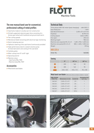 95
The new manual band saw for economical,
professional cutting of metal profiles
 Saw frame made of a sturdy cast iron construction
 Oil bath supported reduction gear drive consisting of a
bronze gear wheel with hardened and ground steel worm
 Two cutting speeds
 Mechanical blade tensioning with electrical tape monitoring
 Quick clamping saw vice
 Hydraulic lowering of the saw frame (continuously variable)
 High-performance electric coolant solution pump
for best lubrication and cooling of the saw band
 Carbide guides
 Miter cutting from 0° to 60° right
 Operating tool kit
 Machine colour
- Saw frame RAL 7035
- Machine body RAL 7037
Accessories
 Metal band saw blades
Convenient “push-pull” control knob for “Start and Stop” of the saw frame
lowering (requires no modification of the preset lowering speed)
Hydraulic device for infinitely adjustable, independent lowering of the saw
frame
Technical Data
Three phase 400 V AC motor (pole-changing) kW 0.55/1.1
Gear Reduction I 40/1
Saw Band Dimension 2,450 x 27 x 0.9 mm
Flywheel Ø 290 mm
Cutting Speed 32/64 m/Min.
Vice span 250 mm
Working height 980 mm
Machine size unpacked W x D x H 1,400 x 750 x 1,600 mm
Machine size packed W x D x H 800 x 1,400 x 1,050 mm
Weight 225 kg
HBS225A
Order No. 560.806
Metal band saw blades (differently setted saw blades available on request)
HBS 220 MA
Order No. Dimensions in mm Combi Set
Packaging Unit
Unit = 2 pcs.
560.243 2,450 x 27 x 0.9 2/3 1
560.244 2,450 x 27 x 0.9 3/4 1
560.245 2,450 x 27 x 0.9 4/6 1
560.246 2,450 x 27 x 0.9 5/8 1
560.247 2,450 x 27 x 0.9 10/14 1
Sawing
0° 45° re 60° re
● 225 160 90
■ 200 140 90
■ 240 x 160 155 x 115 90 x 100
 