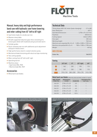 97
Technical Data
Three phase 400 V AC motor (pole-changing) 1/1.4 kW
Gear Reduction 40/1 I
Saw Band Dimension 2,750 x 27 x 0.9 mm
Flywheel 300 Ø mm
Cutting Speed 33/66 m/Min
Vice span 305 mm
Working height 940 mm
Machine size unpacked W x D x H 1,200 x 2,000 x 1,950 mm
Machine size packed W x D x H 900 x 1,900 x 1,750 mm
Weight 440 kg
HBS255MA
Order No. 560.815
Manual, heavy duty and high performance
band saw with hydraulic saw frame lowering
and miter cutting from 45° left to 60°right
 Saw frame made of a sturdy cast iron
 Massive rotary table
 Oil bath supported reduction gear drive consisting of a
bronze gear wheel with hardened and ground steel worm
 Carbide guides
 Quick clamping saw vice with additional quick adjustment
and quick release levers
 High-performance electric coolant solution pump
 Mechanical blade tensioning with electrical tape monitoring
 Two cutting speeds
 Miter cutting from 45° left to 60° right
 Operating tool kit
 Machine colour
- Saw frame RAL 7035
- Machine body RAL 7037
Accessories
 Metal band saw blades
Sawing
45° left 0° 45° right 60°
● 160 255 190 110
■ 140 250 180 110
■ 170 x 120 300 x 200 190 x 170 110 x 150
Metal band saw blades (differently setted saw blades available on request)
HBS 220 MA
Order No.
Dimensions
in mm Combi Set
Packaging Unit
Unit = 2 pcs.
560.229 2,750 x 27 x 0.9 2/3 1
560.230 2,750 x 27 x 0.9 3/4 1
560.231 2,750 x 27 x 0.9 4/6 1
560.232 2,750 x 27 x 0.9 5/8 1
560.233 2,750 x 27 x 0.9 10/14 1
Convenient “push-pull” control knob for “Start and Stop” of the saw frame
lowering (requires no modification of the preset lowering speed)
Hydraulic device for infinitely adjustable, independent lowering of the saw
frame
 