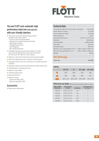 99
The new FLOTT semi-automatic high
performance band saw (fully hydraulic)
with user-friendly interface
 The multi-functional digital display system
provides information about:
- Cycle counter (programmable)
- Sawing time counter (partial and total)
- Operating condition
- Troubleshooting Tool
- Self Diagnosis
- Belt speed (optional)
 Pivotable heavy duty saw frame made of a sturdy
cast iron with adjustment of the saw frame from
45° left up to 60° right for miter cutting
 Hydraulic saw frame lowering (continuously variable)
 Electrical high performance coolant solution pump
 Integrated sliver brush for elimination of interfering metal
shavings
 Hydraulic blade tensioning with electrical tape monitoring
 Fully hydraulic clamping saw vice
 Massive rotary table
 Carbide guiding rolls
 Operating tool kit
 Machine colour
- Saw frame RAL 7035
- Machine body RAL 7037
Accessories
 Metal band saw blades
Technical Data
Three phase 400 V AC motor (pole-changing) 1.5/1.8 kW
Power Electric Pump 0.12 kW
Power Hydraulic Motor 0.40 kW
Gear Reduction 40/1 I
Saw Band Dimension 3,310 x 27 x 0.9 mm
Flywheel 355 Ø mm
Cutting Speed 40/80 m/Min
Vice span 340 mm
Working height 940 mm
Machine size unpacked W x D x H 1,700 x 2,150 x 2,250 mm
Machine size packed W x D x H 1,100 x 1,900 x 1,750 mm
Weight 750 kg
HBS300HAdigit
Order No. 560.820
Sawing
45° left 0° 45° right 60° right
● 220 300 260 180
■ 180 260 250 170
■ 200 x 160 330 x 260 270 x 200 170 x 170
Metal band saw blades (differently setted saw blades available on request)
HBS 220 MA
Order No.
Dimensions
in mm Combi Set
Packaging Unit
Unit = 2 pcs.
560.234 3,310 x 27 x 0.9 2/3 1
560.235 3,310 x 27 x 0.9 3/4 1
560.236 3,310 x 27 x 0.9 4/6 1
560.237 3,310 x 27 x 0.9 5/8 1
560.238 3,310 x 27 x 0.9 10/14 1
 