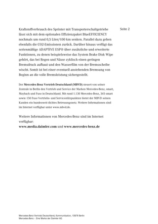 Kraftstoffverbrauch des Sprinter mit Transporterschaltgetriebe                 Seite 2
lässt sich mit dem optionalen Effizienzpaket BlueEFFICIENCY
nochmals um rund 0,5 Liter/100 km senken. Parallel dazu gehen
ebenfalls die CO2-Emissionen zurück. Darüber hinaus verfügt das
serienmäßige ADAPTIVE ESP® über zusätzliche und erweiterte
Funktionen, zu denen beispielsweise das System Brake Disk Wipe
gehört, das bei Regen und Nässe zyklisch einen geringen
Bremsdruck aufbaut und den Wasserfilm von der Bremsscheibe
wischt. Somit ist bei einer eventuell anstehenden Bremsung von
Beginn an die volle Bremsleistung sichergestellt.

Der Mercedes-Benz Vertrieb Deutschland (MBVD) steuert von seiner
Zentrale in Berlin den Vertrieb und Service der Marken Mercedes-Benz, smart,
Maybach und Fuso in Deutschland. Mit rund 1.130 Mercedes-Benz, 345 smart
sowie 150 Fuso Vertriebs- und Servicestützpunkten bietet der MBVD seinen
Kunden ein bundesweit dichtes Betreuungsnetz. Weitere Informationen sind
im Internet verfügbar unter www.mbvd.de.


Weitere Informationen von Mercedes-Benz sind im Internet
verfügbar:
www.media.daimler.com und www.mercedes-benz.de




Mercedes-Benz Vertrieb Deutschland, Kommunikation, 10878 Berlin
Mercedes-Benz – Eine Marke der Daimler AG
 