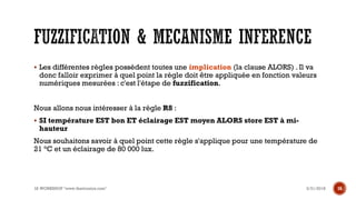 ▪ Les différentes règles possèdent toutes une implication (la clause ALORS) . Il va
donc falloir exprimer à quel point la règle doit être appliquée en fonction valeurs
numériques mesurées : c'est l'étape de fuzzification.
Nous allons nous intéresser à la règle R8 :
▪ SI température EST bon ET éclairage EST moyen ALORS store EST à mi-
hauteur
Nous souhaitons savoir à quel point cette règle s'applique pour une température de
21 °C et un éclairage de 80 000 lux.
3/31/2018IA WORKSHOP "www.theitronics.com" 16
 