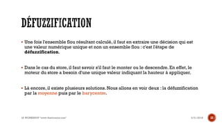 ▪ Une fois l'ensemble flou résultant calculé, il faut en extraire une décision qui est
une valeur numérique unique et non un ensemble flou : c'est l'étape de
défuzzification.
▪ Dans le cas du store, il faut savoir s'il faut le monter ou le descendre. En effet, le
moteur du store a besoin d'une unique valeur indiquant la hauteur à appliquer.
▪ Là encore, il existe plusieurs solutions. Nous allons en voir deux : la défuzzification
par la moyenne puis par le barycentre.
3/31/2018IA WORKSHOP "www.theitronics.com" 22
 