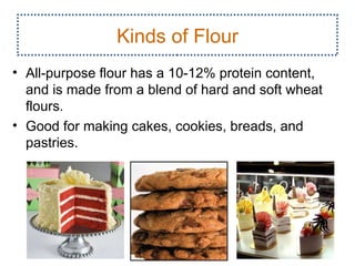 Kinds of Flour
• All­purpose flour has a 10­12% protein content,
  and is made from a blend of hard and soft wheat
  flours.
• Good for making cakes, cookies, breads, and
  pastries.




                                                    4
 