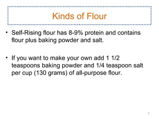 Kinds of Flour
• Self­Rising flour has 8­9% protein and contains
  flour plus baking powder and salt.

• If you want to make your own add 1 1/2
  teaspoons baking powder and 1/4 teaspoon salt
  per cup (130 grams) of all­purpose flour.




                                                    7
 