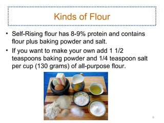 Kinds of Flour
• Self­Rising flour has 8­9% protein and contains
  flour plus baking powder and salt.
• If you want to make your own add 1 1/2
  teaspoons baking powder and 1/4 teaspoon salt
  per cup (130 grams) of all­purpose flour.




                                                    9
 