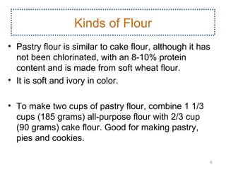 Kinds of Flour
• Pastry flour is similar to cake flour, although it has
  not been chlorinated, with an 8­10% protein
  content and is made from soft wheat flour.
• It is soft and ivory in color.

• To make two cups of pastry flour, combine 1 1/3
  cups (185 grams) all­purpose flour with 2/3 cup
  (90 grams) cake flour. Good for making pastry,
  pies and cookies.

                                                       6
 