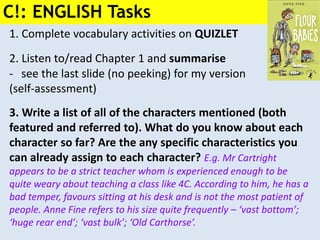 1. Complete vocabulary activities on QUIZLET
2. Listen to/read Chapter 1 and summarise
- see the last slide (no peeking) for my version
(self-assessment)
3. Write a list of all of the characters mentioned (both
featured and referred to). What do you know about each
character so far? Are the any specific characteristics you
can already assign to each character? E.g. Mr Cartright
appears to be a strict teacher whom is experienced enough to be
quite weary about teaching a class like 4C. According to him, he has a
bad temper, favours sitting at his desk and is not the most patient of
people. Anne Fine refers to his size quite frequently – ‘vast bottom’;
‘huge rear end’; ‘vast bulk’; ‘Old Carthorse’.
C!: ENGLISH Tasks
 