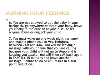 
    6. You are not allowed to put the baby in your
    backpack, go anywhere without your baby, leave
    your baby in the care of anyone else, or let
    anyone abuse or neglect your child.
    7. You must wake up one week night per week
    and make a phone call to Mrs. Hinojosa,
    between 2AM and 4AM. You will be leaving a
    message with your name that you are calling
    because your child will not go to sleep and is
    keeping you awake. You will then call back again
    in EXACTLY 15 minutes and leave another
    message. Failure to do so will result in a 100
    point reduction.
 