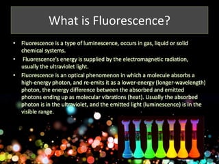 What is Fluorescence? 
• Fluorescence is a type of luminescence, occurs in gas, liquid or solid 
chemical systems. 
• Fluorescence’s energy is supplied by the electromagnetic radiation, 
usually the ultraviolet light. 
• Fluorescence is an optical phenomenon in which a molecule absorbs a 
high-energy photon, and re-emits it as a lower-energy (longer-wavelength) 
photon, the energy difference between the absorbed and emitted 
photons ending up as molecular vibrations (heat). Usually the absorbed 
photon is in the ultraviolet, and the emitted light (luminescence) is in the 
visible range. 
 