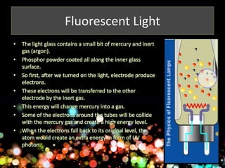 Fluorescent Light 
• The light glass contains a small bit of mercury and inert 
gas (argon). 
• Phosphor powder coated all along the inner glass 
surface. 
• So first, after we turned on the light, electrode produce 
electrons. 
• These electrons will be transferred to the other 
electrode by the inert gas. 
• This energy will change mercury into a gas. 
• Some of the electrons around the tubes will be collide 
with the mercury gas and create a high energy level. 
• When the electrons fall back to its original level, the 
atom would create an extra energy in form of UV 
photon. 
 