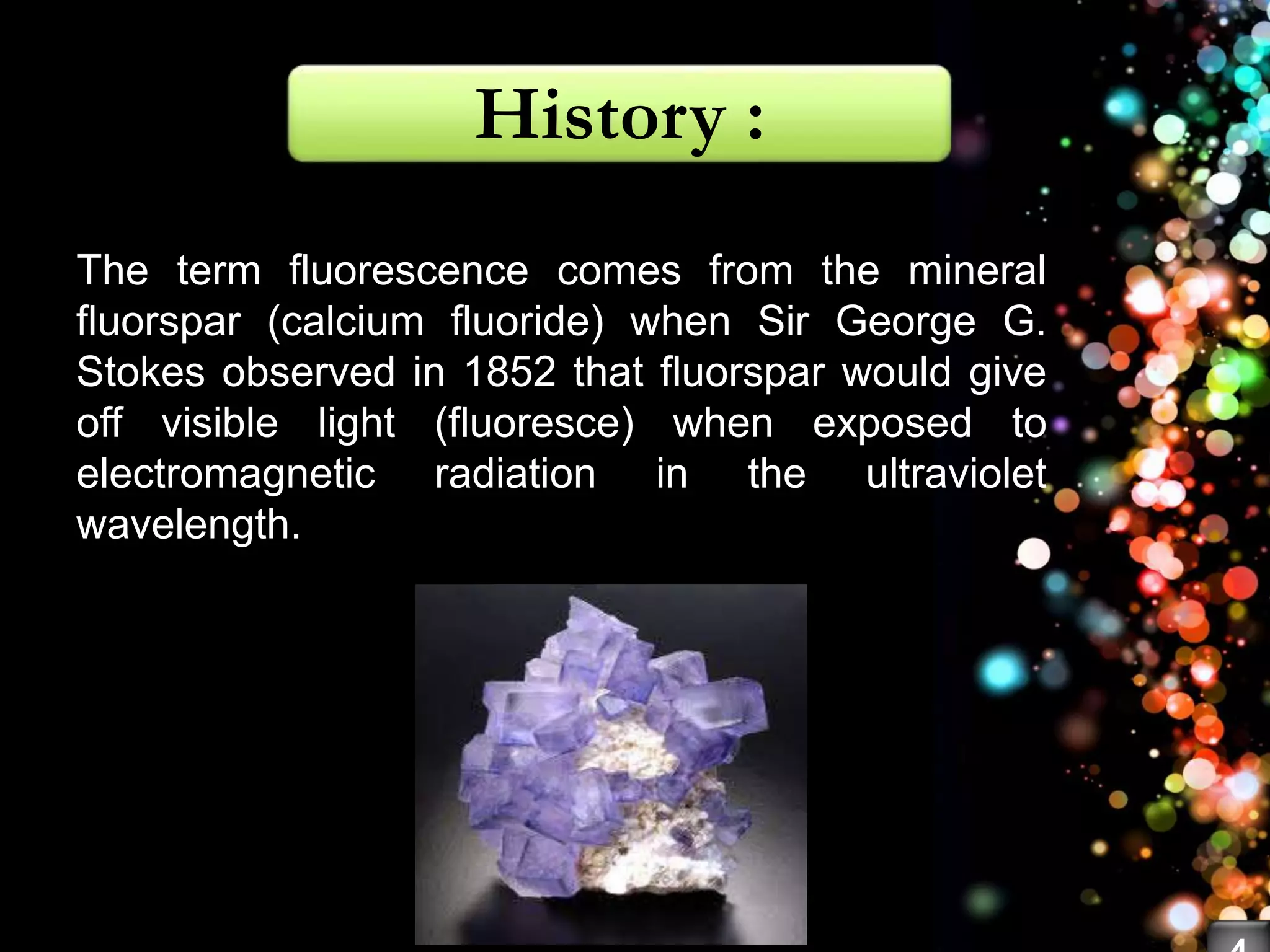 The term fluorescence comes from the mineral
fluorspar (calcium fluoride) when Sir George G.
Stokes observed in 1852 that fluorspar would give
off visible light (fluoresce) when exposed to
electromagnetic radiation in the ultraviolet
wavelength.
History :
 