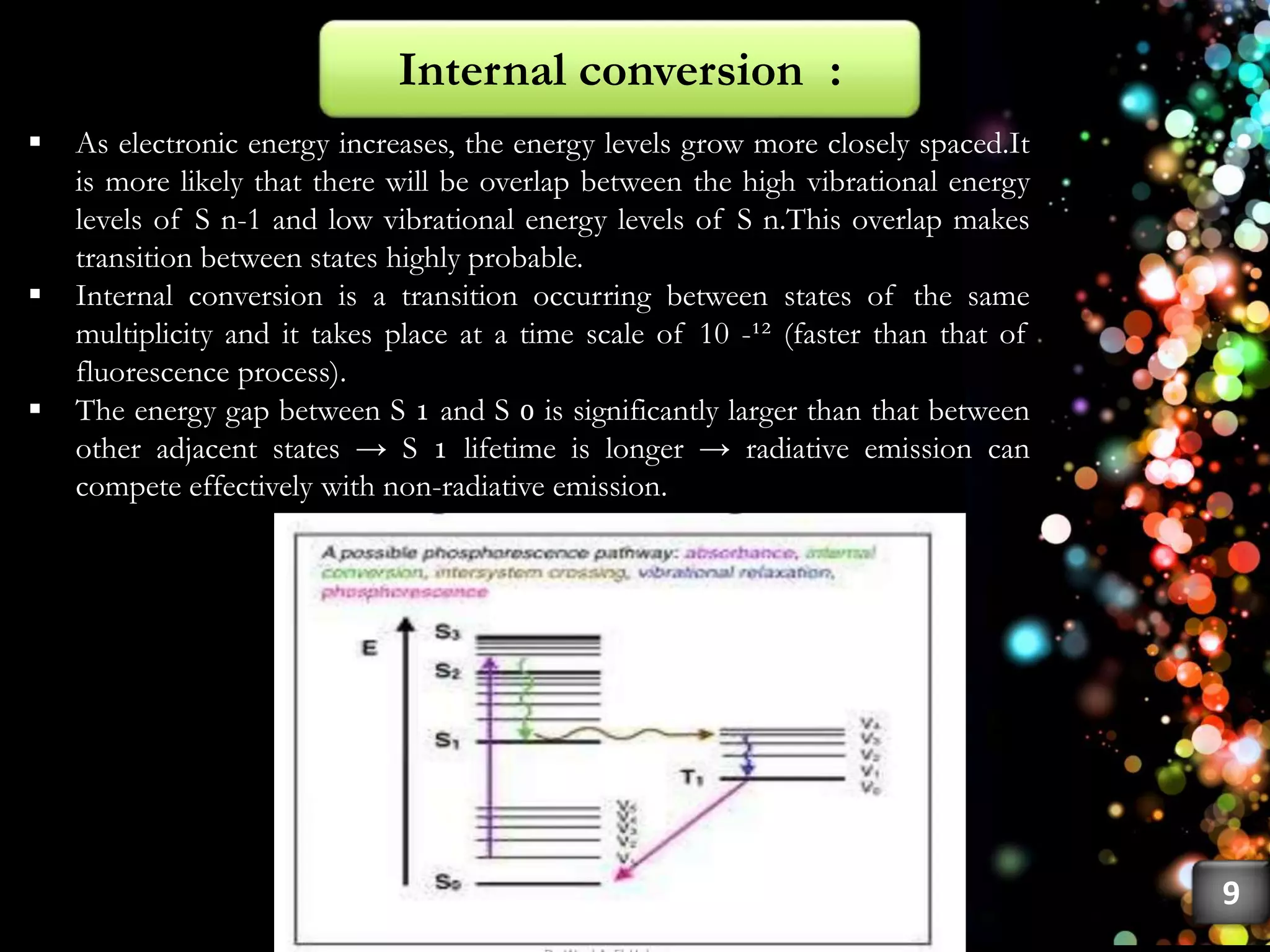  As electronic energy increases, the energy levels grow more closely spaced.It
is more likely that there will be overlap between the high vibrational energy
levels of S n-1 and low vibrational energy levels of S n.This overlap makes
transition between states highly probable.
 Internal conversion is a transition occurring between states of the same
multiplicity and it takes place at a time scale of 10 -¹² (faster than that of
fluorescence process).
 The energy gap between S ₁ and S ₀ is significantly larger than that between
other adjacent states → S ₁ lifetime is longer → radiative emission can
compete effectively with non-radiative emission.
Internal conversion :
9
 