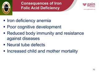 10
Consequences of Iron
and Folic Acid Deficiency
 Iron deficiency anemia
 Poor cognitive development
 Reduced body immunity and resistance
against diseases
 Neural tube defects
 Increased child and mother mortality
 
