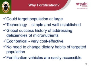 16
Why Fortification?
Could target population at large
Technology - simple and well established
Global success history of addressing
deficiencies of micronutrients
Economical - very cost-effective
No need to change dietary habits of targeted
population
Fortification vehicles are easily accessible
 