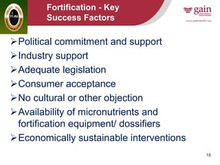 18
Fortification - Key
Success Factors
Political commitment and support
Industry support
Adequate legislation
Consumer acceptance
No cultural or other objection
Availability of micronutrients and
fortification equipment/ dossifiers
Economically sustainable interventions
 