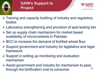 20
GAIN’s Support to
Project
 Training and capacity building of industry and regulatory
bodies
 Laboratory strengthening and provision of spot testing kits
 Set up supply chain mechanism for market based
availability of micronutrients in Pakistan
 BCC to increase the demand of fortified wheat flour
 Support government and industry for legislative and legal
framework
 Support in setting up monitoring and evaluation
mechanism
 Assist government and industry for mechanism to pass
through the fortification cost to consumer
 