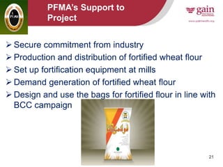 21
PFMA’s Support to
Project
 Secure commitment from industry
 Production and distribution of fortified wheat flour
 Set up fortification equipment at mills
 Demand generation of fortified wheat flour
 Design and use the bags for fortified flour in line with
BCC campaign
 