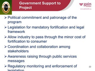 22
Government Support to
Project
 Political commitment and patronage of the
program
 Legislation for mandatory fortification and legal
framework
 Allow industry to pass through the minor cost of
fortification to consumer
 Coordination and collaboration among
stakeholders
 Awareness raising through public services
messages
 Regulatory monitoring and enforcement of
 