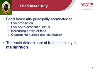 4
Food Insecurity
• Food Insecurity principally connected to
o Low production
o Low socio-economic status
o Increasing prices of food
o Geographic hurdles and distribution
• The main determinant of food insecurity is
malnutrition
 
