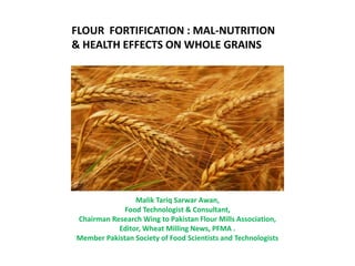 FLOUR FORTIFICATION : MAL-NUTRITION
& HEALTH EFFECTS ON WHOLE GRAINS
Malik Tariq Sarwar Awan,
Food Technologist & Consultant,
Chairman Research Wing to Pakistan Flour Mills Association,
Editor, Wheat Milling News, PFMA .
Member Pakistan Society of Food Scientists and Technologists
 