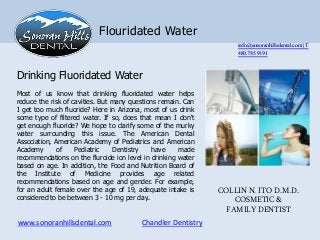 Flouridated Water
                                                                  info@sonoranhillsdental.com | T
                                                                  480.785.9191


Drinking Fluoridated Water
Most of us know that drinking fluoridated water helps
reduce the risk of cavities. But many questions remain. Can
I get too much fluoride? Here in Arizona, most of us drink
some type of filtered water. If so, does that mean I don't
get enough fluoride? We hope to clarify some of the murky
water surrounding this issue. The American Dental
Association, American Academy of Pediatrics and American
Academy       of    Pediatric    Dentistry    have    made
recommendations on the fluroide ion level in drinking water
based on age. In addition, the Food and Nutrition Board of
the Institute of Medicine provides age related
recommendations based on age and gender. For example,
for an adult female over the age of 19, adequate intake is    COLLIN N. ITO D.M.D.
considered to be between 3 - 10 mg per day..                      COSMETIC &
                                                                FAMILY DENTIST
www.sonoranhillsdental.com               Chandler Dentistry
 