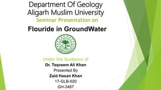 Department Of Geology
Aligarh Muslim University
Seminar Presentation on
Flouride in GroundWater
Under the Guidance of
Dr. Taqveem Ali Khan
Presented By
Zaid Hasan Khan
17-GLB-020
GH-3487
 
