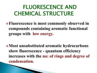 FLUORESCENCE AND
CHEMICAL STRUCTURE
Fluorescence is most commonly observed in
compounds containing aromatic functional
groups with low energy.
Most unsubstituted aromatic hydrocarbons
show fluorescence - quantum efficiency
increases with the no: of rings and degree of
condensation.
 